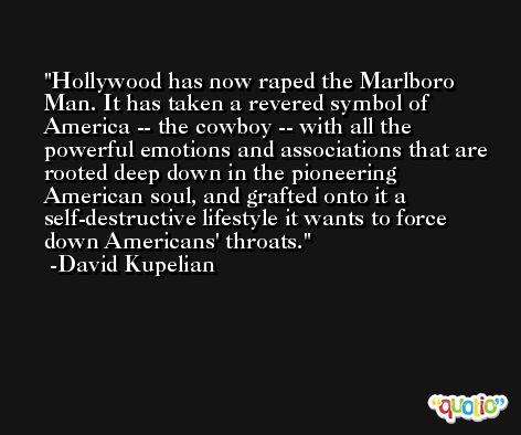 Hollywood has now raped the Marlboro Man. It has taken a revered symbol of America -- the cowboy -- with all the powerful emotions and associations that are rooted deep down in the pioneering American soul, and grafted onto it a self-destructive lifestyle it wants to force down Americans' throats. -David Kupelian