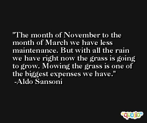 The month of November to the month of March we have less maintenance. But with all the rain we have right now the grass is going to grow. Mowing the grass is one of the biggest expenses we have. -Aldo Sansoni