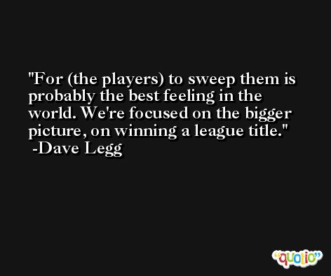 For (the players) to sweep them is probably the best feeling in the world. We're focused on the bigger picture, on winning a league title. -Dave Legg