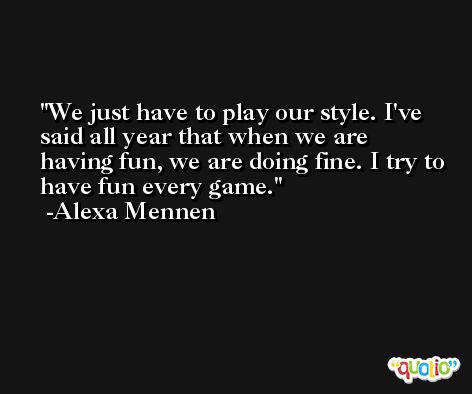 We just have to play our style. I've said all year that when we are having fun, we are doing fine. I try to have fun every game. -Alexa Mennen