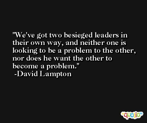 We've got two besieged leaders in their own way, and neither one is looking to be a problem to the other, nor does he want the other to become a problem. -David Lampton