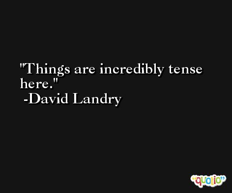 Things are incredibly tense here. -David Landry