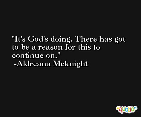 It's God's doing. There has got to be a reason for this to continue on. -Aldreana Mcknight