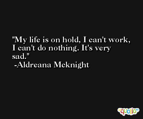 My life is on hold, I can't work, I can't do nothing. It's very sad. -Aldreana Mcknight