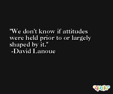 We don't know if attitudes were held prior to or largely shaped by it. -David Lanoue