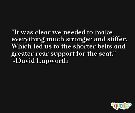 It was clear we needed to make everything much stronger and stiffer. Which led us to the shorter belts and greater rear support for the seat. -David Lapworth