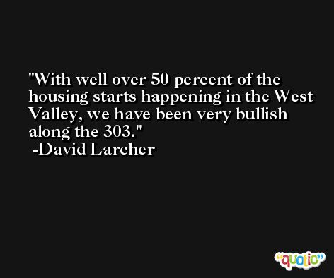 With well over 50 percent of the housing starts happening in the West Valley, we have been very bullish along the 303. -David Larcher