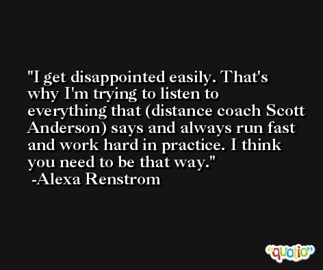 I get disappointed easily. That's why I'm trying to listen to everything that (distance coach Scott Anderson) says and always run fast and work hard in practice. I think you need to be that way. -Alexa Renstrom