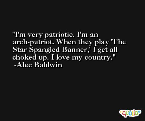 I'm very patriotic. I'm an arch-patriot. When they play 'The Star Spangled Banner,' I get all choked up. I love my country. -Alec Baldwin