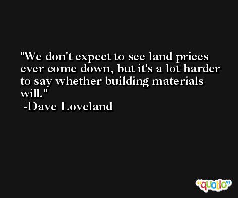 We don't expect to see land prices ever come down, but it's a lot harder to say whether building materials will. -Dave Loveland