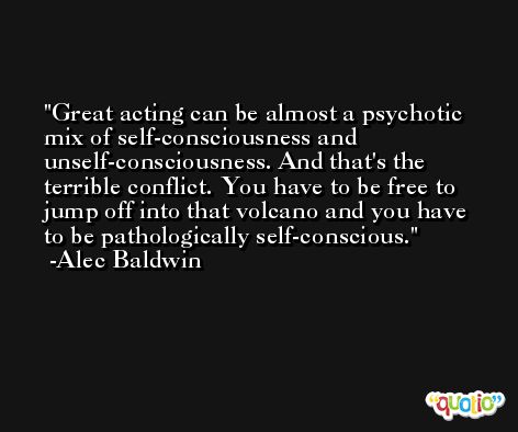 Great acting can be almost a psychotic mix of self-consciousness and unself-consciousness. And that's the terrible conflict. You have to be free to jump off into that volcano and you have to be pathologically self-conscious. -Alec Baldwin