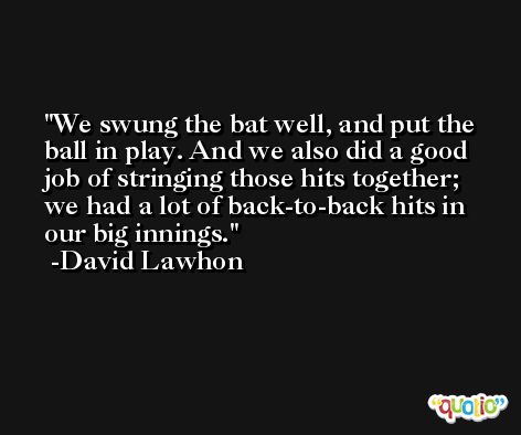 We swung the bat well, and put the ball in play. And we also did a good job of stringing those hits together; we had a lot of back-to-back hits in our big innings. -David Lawhon