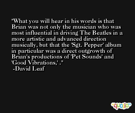 What you will hear in his words is that Brian was not only the musician who was most influential in driving The Beatles in a more artistic and advanced direction musically, but that the 'Sgt. Pepper' album in particular was a direct outgrowth of Brian's productions of 'Pet Sounds' and 'Good Vibrations,' . -David Leaf