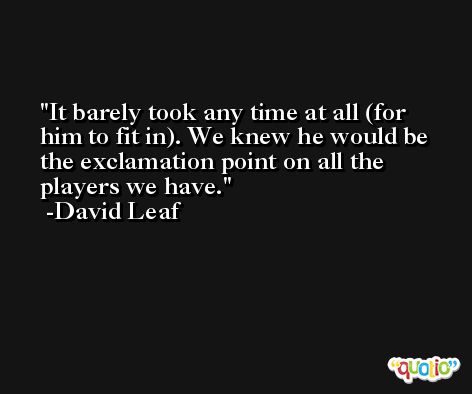 It barely took any time at all (for him to fit in). We knew he would be the exclamation point on all the players we have. -David Leaf