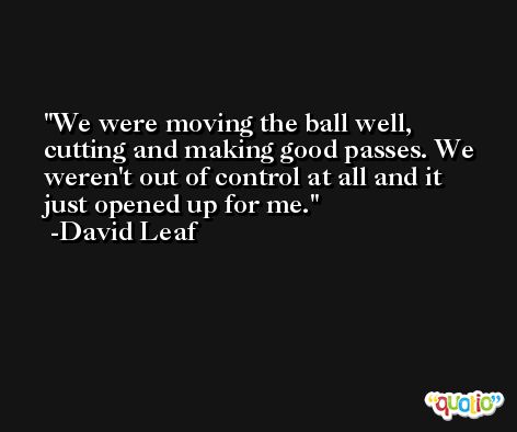 We were moving the ball well, cutting and making good passes. We weren't out of control at all and it just opened up for me. -David Leaf