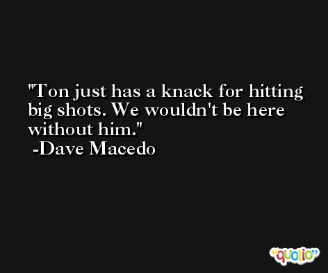 Ton just has a knack for hitting big shots. We wouldn't be here without him. -Dave Macedo