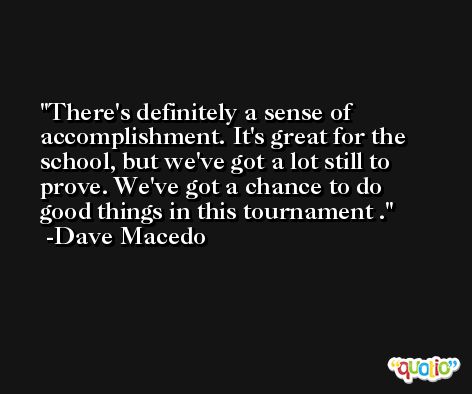 There's definitely a sense of accomplishment. It's great for the school, but we've got a lot still to prove. We've got a chance to do good things in this tournament . -Dave Macedo