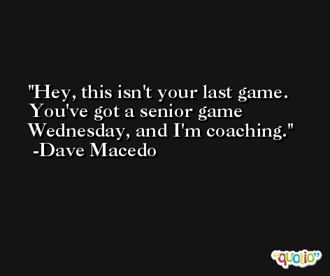 Hey, this isn't your last game. You've got a senior game Wednesday, and I'm coaching. -Dave Macedo