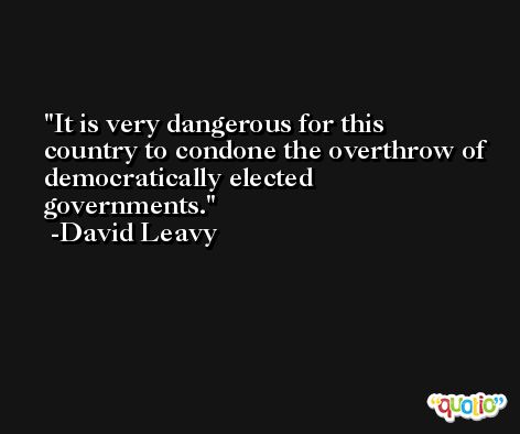 It is very dangerous for this country to condone the overthrow of democratically elected governments. -David Leavy