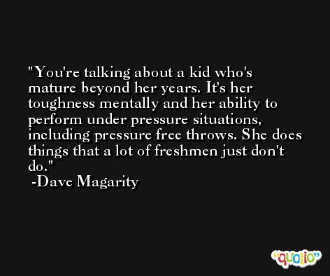 You're talking about a kid who's mature beyond her years. It's her toughness mentally and her ability to perform under pressure situations, including pressure free throws. She does things that a lot of freshmen just don't do. -Dave Magarity