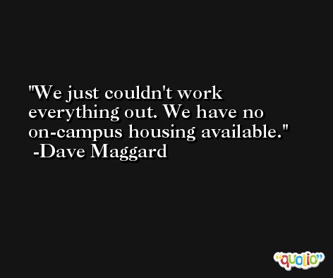 We just couldn't work everything out. We have no on-campus housing available. -Dave Maggard