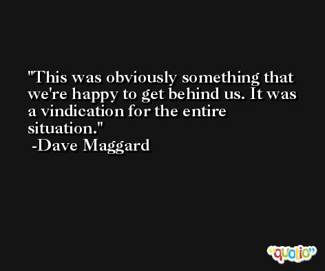 This was obviously something that we're happy to get behind us. It was a vindication for the entire situation. -Dave Maggard