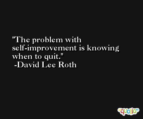 The problem with self-improvement is knowing when to quit. -David Lee Roth
