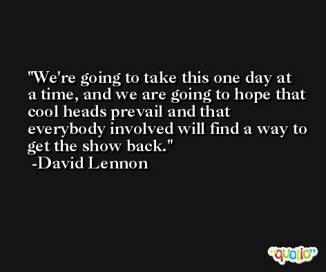 We're going to take this one day at a time, and we are going to hope that cool heads prevail and that everybody involved will find a way to get the show back. -David Lennon