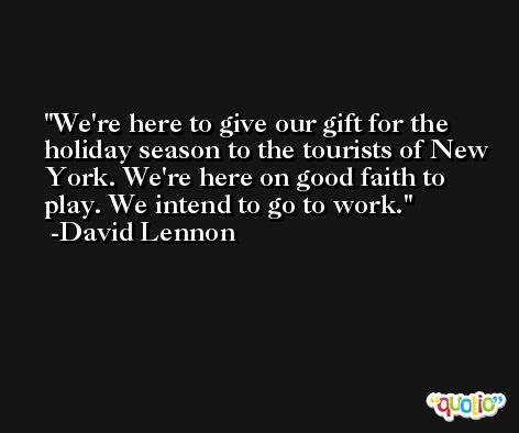 We're here to give our gift for the holiday season to the tourists of New York. We're here on good faith to play. We intend to go to work. -David Lennon