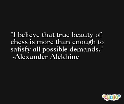 I believe that true beauty of chess is more than enough to satisfy all possible demands. -Alexander Alekhine