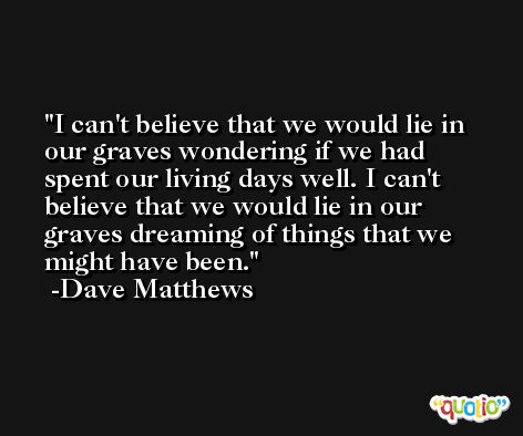 I can't believe that we would lie in our graves wondering if we had spent our living days well. I can't believe that we would lie in our graves dreaming of things that we might have been. -Dave Matthews