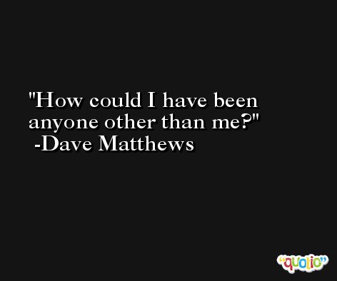 How could I have been anyone other than me? -Dave Matthews
