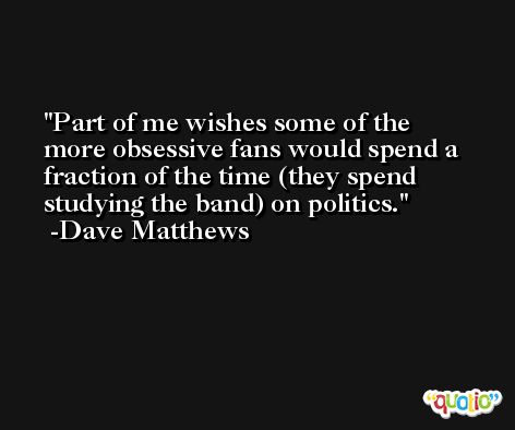 Part of me wishes some of the more obsessive fans would spend a fraction of the time (they spend studying the band) on politics. -Dave Matthews