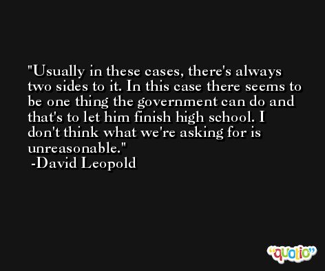 Usually in these cases, there's always two sides to it. In this case there seems to be one thing the government can do and that's to let him finish high school. I don't think what we're asking for is unreasonable. -David Leopold