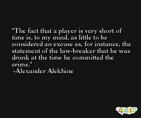 The fact that a player is very short of time is, to my mind, as little to be considered an excuse as, for instance, the statement of the law-breaker that he was drunk at the time he committed the crime. -Alexander Alekhine