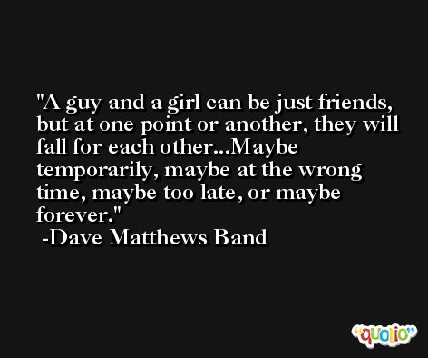 A guy and a girl can be just friends, but at one point or another, they will fall for each other...Maybe temporarily, maybe at the wrong time, maybe too late, or maybe forever. -Dave Matthews Band