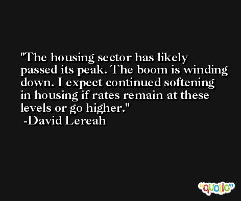 The housing sector has likely passed its peak. The boom is winding down. I expect continued softening in housing if rates remain at these levels or go higher. -David Lereah