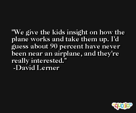 We give the kids insight on how the plane works and take them up. I'd guess about 90 percent have never been near an airplane, and they're really interested. -David Lerner