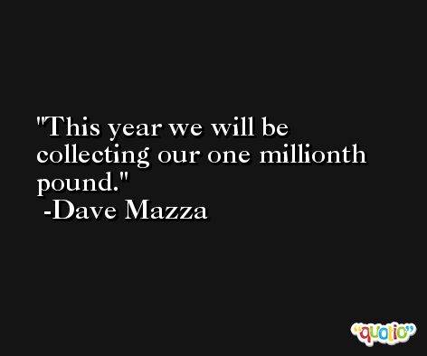 This year we will be collecting our one millionth pound. -Dave Mazza