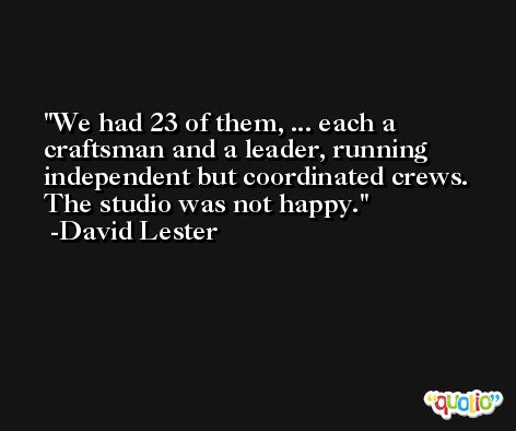 We had 23 of them, ... each a craftsman and a leader, running independent but coordinated crews. The studio was not happy. -David Lester