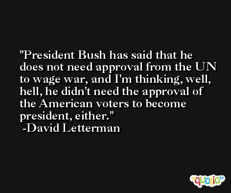 President Bush has said that he does not need approval from the UN to wage war, and I'm thinking, well, hell, he didn't need the approval of the American voters to become president, either. -David Letterman