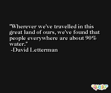 Wherever we've travelled in this great land of ours, we've found that people everywhere are about 90% water. -David Letterman