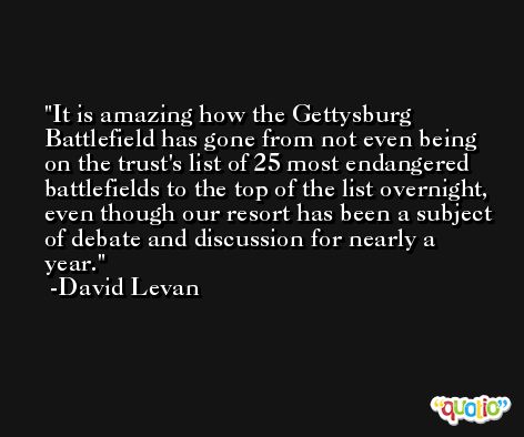 It is amazing how the Gettysburg Battlefield has gone from not even being on the trust's list of 25 most endangered battlefields to the top of the list overnight, even though our resort has been a subject of debate and discussion for nearly a year. -David Levan