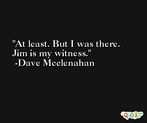 At least. But I was there. Jim is my witness. -Dave Mcclenahan