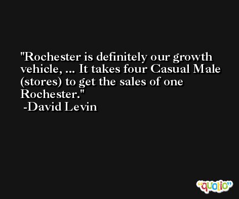 Rochester is definitely our growth vehicle, ... It takes four Casual Male (stores) to get the sales of one Rochester. -David Levin