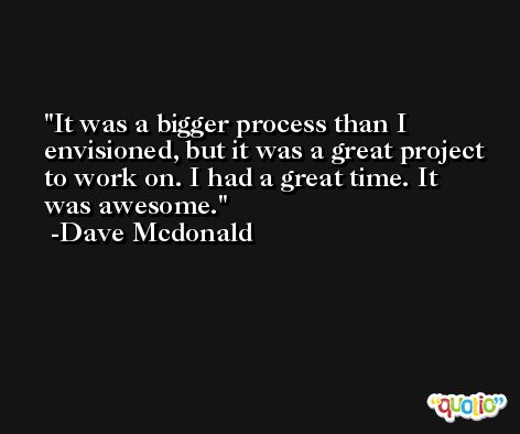 It was a bigger process than I envisioned, but it was a great project to work on. I had a great time. It was awesome. -Dave Mcdonald