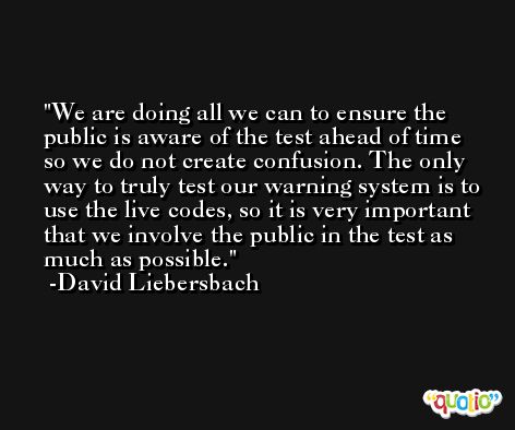 We are doing all we can to ensure the public is aware of the test ahead of time so we do not create confusion. The only way to truly test our warning system is to use the live codes, so it is very important that we involve the public in the test as much as possible. -David Liebersbach