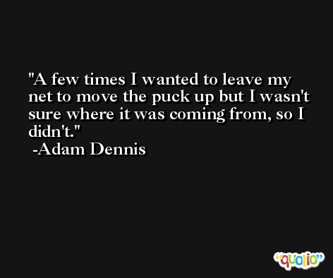 A few times I wanted to leave my net to move the puck up but I wasn't sure where it was coming from, so I didn't. -Adam Dennis