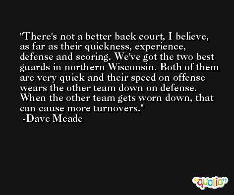 There's not a better back court, I believe, as far as their quickness, experience, defense and scoring. We've got the two best guards in northern Wisconsin. Both of them are very quick and their speed on offense wears the other team down on defense. When the other team gets worn down, that can cause more turnovers. -Dave Meade