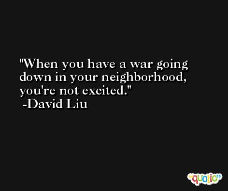 When you have a war going down in your neighborhood, you're not excited. -David Liu